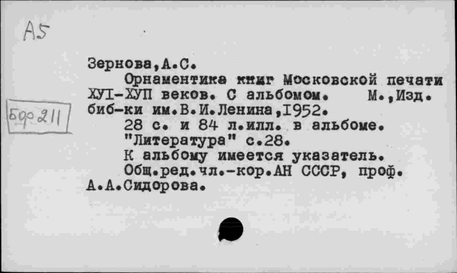 ﻿
Зернова,А.С<
Орнаментике книг Московской печати ХУІ-ХУП веков. С альбомом. М.,Изд. биб-ки им.В.И.Ленина,1952.
28 с. и 84 л.илл. в альбоме.
“Литература” с.28.
К альбому имеется указатель.
Общ.ред.чл.-кор.АН СССР, проф.
А. А.Сидорова.